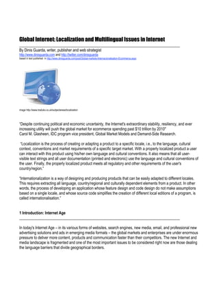 Global Internet: Localization and Multilingual Issues in Internet
__________________________________________________________________________________
By Dinis Guarda, writer, publisher and web strategist
http://www.dinisguarda.com and http://twitter.com/dinisguarda
based in text published in http://www.dinisguarda.com/post/Global-markets-Internacionalisation-Ecommerce.aspx




image http://www.traduko.co.uk/subjectareas/localization




“Despite continuing political and economic uncertainty, the Internet's extraordinary stability, resiliency, and ever
increasing utility will push the global market for ecommerce spending past $10 trillion by 2010"
Carol M. Glasheen, IDC program vice president, Global Market Models and Demand-Side Research.

 “Localization is the process of creating or adapting a product to a specific locale, i.e., to the language, cultural
context, conventions and market requirements of a specific target market. With a properly localized product a user
can interact with this product using his/her own language and cultural conventions. It also means that all user-
visible text strings and all user documentation (printed and electronic) use the language and cultural conventions of
the user. Finally, the properly localized product meets all regulatory and other requirements of the user's
country/region.”

“Internationalization is a way of designing and producing products that can be easily adapted to different locales.
This requires extracting all language, country/regional and culturally dependent elements from a product. In other
words, the process of developing an application whose feature design and code design do not make assumptions
based on a single locale, and whose source code simplifies the creation of different local editions of a program, is
called internationalisation.”


1 Introduction: Internet Age
__________________________________________________________________________________

In today's Internet Age – in its various forms of websites, search engines, new media, email, and professional new
advertising solutions and ads in emerging media formats – the global markets and enterprises are under enormous
pressure to deliver more content, products and communication faster than their competitors. The new Internet and
media landscape is fragmented and one of the most important issues to be considered right now are those dealing
the language barriers that divide geographical borders.
 