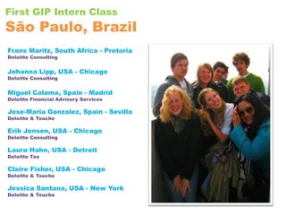 First GIP Intern ClassSão Paulo, Brazil Frans Maritz, South Africa - PretoriaDeloitte ConsultingJohanna Lipp, USA - ChicagoDeloitte ConsultingMiguel Calama, Spain - MadridDeloitte Financial Advisory ServicesJose-Maria Gonzalez, Spain - SevillaDeloitte & ToucheErik Jensen, USA - ChicagoDeloitte ConsultingLaura Hahn, USA - DetroitDeloitte TaxClaire Fisher, USA - ChicagoDeloitte & ToucheJessica Santana, USA - New YorkDeloitte & Touche