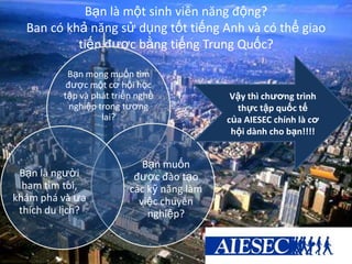 Bạn là một sinh viên năng động?
Ban có khả năng sử dụng tốt tiếng Anh và có thể giao
tiếp được bằng tiếng Trung Quốc?
Bạn mong muốn tìm
được một cơ hội học
tập và phát triển nghề
nghiệp trong tương
lai?
Bạn muốn
được đào tạo
các kỹ năng làm
việc chuyên
nghiệp?
Bạn là người
ham tìm tòi,
khám phá và ưa
thích du lịch?
Vậy thì chương trình
thực tập quốc tế
của AIESEC chính là cơ
hội dành cho bạn!!!!
 