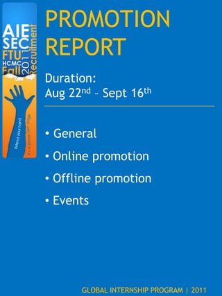 PROMOTION
REPORT
Duration:
Aug 22nd – Sept 16th


• General
• Online promotion
• Offline promotion
• Events




      GLOBAL INTERNSHIP PROGRAM | 2011
 