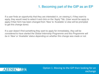 1. Becoming part of the GIP as an EPThe user can now use the Opportunities search section where they can browse for a GIP exchange that they would like to apply for.By going to Opportunities and then selecting ‘View Exchange Opportunities’In the Browse Exchanges menu, they have the option to select:-Type-Committee-Duration of Internship-Backgrounds-Skills-Degree Level Desiredin order to search for a desired GIP exchange opportunityOption 1. Moving to the GIP then looking for an exchange