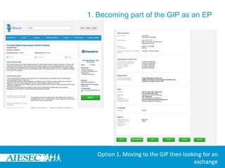 1. Becoming part of the GIP as an EPIf a user finds an opportunity that they are interested in, on viewing it, if they want to apply, they would need to select it and click on the ‘Apply’ Tab. (User would be apply to apply if their form has been changed from ‘New’ to ‘Available’ or else will be prompted to get this change done)If a user doesn’t find something they want to apply for immediately, they will be considered to have started the Global Internship Programme and this Programme will be in ‘New’ or ‘Available’ status depending on whether this change was made or not.Option 1. Moving to the GIP then looking for an exchange