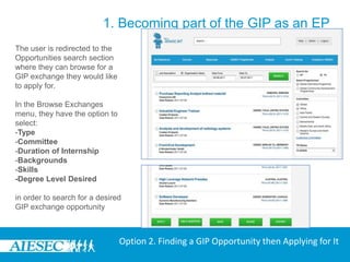 1. Becoming part of the GIP as an EPLogin to MyAIESEC.net, from the top menu, hover over Connect Menu:-Under the Opportunities submenu choose the View Exchange Opportunities option (third menu option).Option 2. Finding a GIP Opportunity then Applying for It