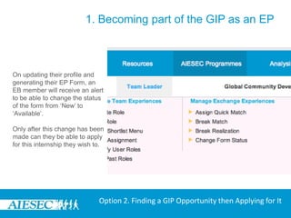 1. Becoming part of the GIP as an EPOn clicking the ‘Apply’ Tab the user would be redirected to the ‘Take Global Internship Program’ under the My Experience Menu to initially update their profile and generate their EP Form.Option 2. Finding a GIP Opportunity then Applying for It