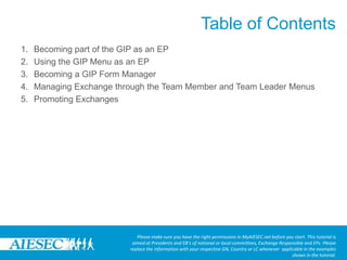 Table of ContentsPlease make sure you have the right permissions in MyAIESEC.net before you start. This tutorial is aimed at Presidents and EB’s of national or local committees, Exchange Responsible and EPs. Please replace the information with your respective GN, Country or LC whenever  applicable in the examples shown in the tutorial.Becoming part of the GIP as an EPUsing the GIP Menu as an EPBecoming a GIP Form ManagerManaging Exchange through the Team Member and Team Leader MenusPromoting Exchanges