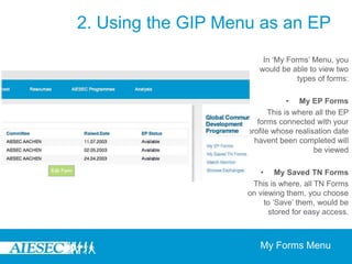 2. Using the GIP Menu as an EPOn becoming part of the GIP programme, the GIP menu enables EPs to be able to manage their own exchange experience through giving them the ability to do the following:-Manage and update their EP Forms and save TN Forms of interests through the ‘My Forms’ Menu-Track the progress of their matching through the ‘Match Monitor’-Search for and apply for various opportunities through ‘Browse Exchanges’