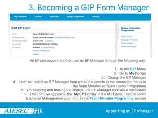 3. Becoming a GIP Form ManagerEvery form has an EP or TN Manager.EPs can decide to manage their own forms or appoint someone else to manage their form, the EP Manager.All TN Forms need to be managed by someone as the companies cannot manage these themselves.Appointed EP Managers and TN Managers should be taking part in the Team Member or Team Leader Programmes.Below you will find the ways in which an EP Manager and a TN Manager can be appointed.