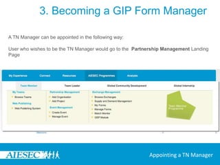 3. Becoming a GIP Form ManagerAn EP can appoint another user as EP Manager through the following way:In the GIP MenuGo to My FormsChange the EP ManagerUser can select an EP Manager from one of the people in the committee that is in the Team Member or Team Leader ProgrammeOn selecting and making the change, the EP Manager receives a notificationThe Form will appear in the ‘My EP Forms’ in the My Forms Feature under Exchange Management sub menu in the Team Member Programme sectionAppointing an EP Manager