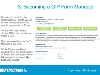3. Becoming a GIP Form ManagerCheck if the organisation or project exists already within your committee by viewing all organisations and projects in the sections of the page ‘All Organisations’ and ‘All Projects’ , then select the Organisation or Project in your committee that you want to generate a TN Form for.If not, use ‘Add Organisation’ or ‘Add Project’ on the Partnership Management sub menu to fill in the details of this organisation or project that is taking on the exchangeAppointing a TN Manager