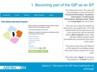 1. Becoming part of the GIP as an EPLogin to MyAIESEC.net, from the top menu, hover over My Experience Menu:-Under the My Programs and Phases submenu choose the Take Global Internship Programme option (fourth menu option).-Or click on the My Programmes menu landing page select, Take Global Internship Programme Link on the pageOption 1. Moving to the GIP then looking for an exchange