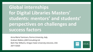 Global internships
for Digital Libraries Masters’
students: mentors’ and students’
perspectives on challenges and
success factors
Anna Maria Tammaro, Parma University, Italy
Graham Walton, JGW Consulting Ltd
Beth Filar Williams, Oregon State University Libraries, USA
20/11/2020
 