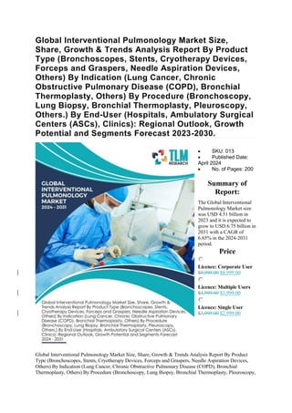 Global Interventional Pulmonology Market Size,
Share, Growth & Trends Analysis Report By Product
Type (Bronchoscopes, Stents, Cryotherapy Devices,
Forceps and Graspers, Needle Aspiration Devices,
Others) By Indication (Lung Cancer, Chronic
Obstructive Pulmonary Disease (COPD), Bronchial
Thermoplasty, Others) By Procedure (Bronchoscopy,
Lung Biopsy, Bronchial Thermoplasty, Pleuroscopy,
Others.) By End-User (Hospitals, Ambulatory Surgical
Centers (ASCs), Clinics): Regional Outlook, Growth
Potential and Segments Forecast 2023-2030.
 SKU: 013
 Published Date:
April 2024
 No. of Pages: 200
Summary of
Report:
The Global Interventional
Pulmonology Market size
was USD 4.51 billion in
2023 and it is expected to
grow to USD 6.75 billion in
2031 with a CAGR of
6.65% in the 2024-2031
period.
Price
Licence: Corporate User
$9,999.00 $8,999.00
Licence: Multiple Users
$4,999.00 $3,999.00
Licence: Single User
$3,999.00 $2,999.00
Global Interventional Pulmonology Market Size, Share, Growth & Trends Analysis Report By Product
Type (Bronchoscopes, Stents, Cryotherapy Devices, Forceps and Graspers, Needle Aspiration Devices,
Others) By Indication (Lung Cancer, Chronic Obstructive Pulmonary Disease (COPD), Bronchial
Thermoplasty, Others) By Procedure (Bronchoscopy, Lung Biopsy, Bronchial Thermoplasty, Pleuroscopy,
 