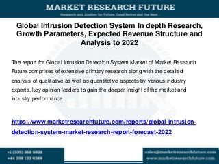Global Intrusion Detection System In depth Research,
Growth Parameters, Expected Revenue Structure and
Analysis to 2022
The report for Global Intrusion Detection System Market of Market Research
Future comprises of extensive primary research along with the detailed
analysis of qualitative as well as quantitative aspects by various industry
experts, key opinion leaders to gain the deeper insight of the market and
industry performance.
https://www.marketresearchfuture.com/reports/global-intrusion-
detection-system-market-research-report-forecast-2022
 