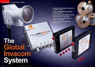 TEST REPORT                     Fibre Optic Distribution System




                                                                                                                        •	loss-less distribution system for
                                                                                                                        satellite signals
                                                                                                                        •	each outlets gets the original
                                                                                                                        satellite signal
                                                                                                                        •	distributes both bands and both
                                                                                                                        polarizations in one cable
                                                                                                                        •	easy to build system due to
                                                                                                                        smart connectors
                                                                                                                        •	cable length not critical to
                                                                                                                        performance




     The
     Global
     Invacom
     System
54 TELE-satellite International — The World‘s Largest Digital TV Trade Magazine — 09-10/2012 — www.TELE-satellite.com                         www.TELE-satellite.com — 09-10/2012 — TELE-satellite International — 全球发行量最大的数字电视杂志   55
 