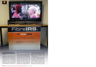 ■ A monitor in the main reception area

shows the FibreIRS system in action with
the pictures then being relayed by the new
wireless link.

laysia there are another 100 workers.“
GlobalInvacom has 60 engineers in
their R&D group and they focus on new
products and the further development
of existing products. „14 engineers in
the R&D group work on the FibreIRS
product line.“ This is quite amazing
considering that at the beginning of FibreIRS development in 2007 there was

only one single developmental engineer.
It comes as no surprise that GlobalInvacom consistently introduces new fibre optic products. „We‘re opening a
completely new segment within the fibre optic system with a converter set
that would take the frequency range
starting at 87 MHz all the way up to
2300 MHz and convert it into the optical range. This product is ideal for the
transmission of a single satellite polarization level simultaneously with ter-

restrial signals.“ In this way GlobalInvacom‘s fibre optic system will also be
compatible with C-band systems where
usually only one polarization level
would be carried.
„Especially interesting is the very low
price of this new system consisting of
the coax-fibre converter and the corresponding fibre-coax converter“, comments Ivan Horrocks. „You don‘t even
need any special knowledge of fibre
optics in order to install this system
and thanks to this system you can span

194 TELE-audiovision International — The World‘s Largest Digital TV Trade Magazine — 1
1-12/2013 — www.TELE-audiovision.com

 
