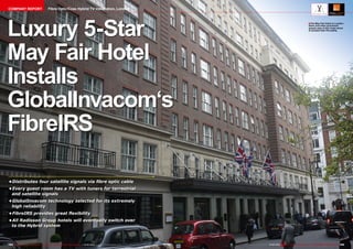 COMPANY REPORT

Fibre Optic/Coax Hybrid TV Installation, London

Luxury 5-Star
May Fair Hotel
Installs
GlobalInvacom‘s
FibreIRS

■ The May Fair Hotel in London.
Stars and other prominent
people stay at this hotel which
is located near Piccadilly.

•	
Distributes four satellite signals via fibre optic cable
•	
Every guest room has a TV with tuners for terrestrial
and satellite signals
•	
GlobalInvacom technology selected for its extremely
high reliability
•	
FibreIRS provides great flexibility
•	
All Radisson Group hotels will eventually switch over
to the Hybrid system

154 TELE-audiovision International — The World‘s Largest Digital TV Trade Magazine — 01-02/2014 — www.TELE-audiovision.com

www.TELE-audiovision.com — 01-02/2014 — TELE-audiovision International — 全球发行量最大的数字电视杂志

155

 