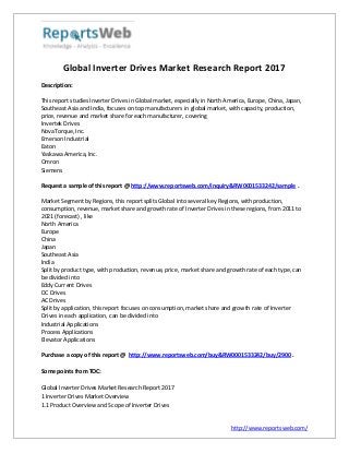 http://www.reportsweb.com/
Global Inverter Drives Market Research Report 2017
Description:
This report studies Inverter Drives in Global market, especially in North America, Europe, China, Japan,
Southeast Asia and India, focuses on top manufacturers in global market, with capacity, production,
price, revenue and market share for each manufacturer, covering
Invertek Drives
NovaTorque, Inc.
Emerson Industrial
Eaton
Yaskawa America, Inc.
Omron
Siemens
Request a sample of this report @ http://www.reportsweb.com/inquiry&RW0001533242/sample .
Market Segment by Regions, this report splits Global into several key Regions, with production,
consumption, revenue, market share and growth rate of Inverter Drives in these regions, from 2011 to
2021 (forecast) , like
North America
Europe
China
Japan
Southeast Asia
India
Split by product type, with production, revenue, price, market share and growth rate of each type, can
be divided into
Eddy Current Drives
DC Drives
AC Drives
Split by application, this report focuses on consumption, market share and growth rate of Inverter
Drives in each application, can be divided into
Industrial Applications
Process Applications
Elevator Applications
Purchase a copy of this report @ http://www.reportsweb.com/buy&RW0001533242/buy/2900 .
Some points from TOC:
Global Inverter Drives Market Research Report 2017
1 Inverter Drives Market Overview
1.1 Product Overview and Scope of Inverter Drives
 