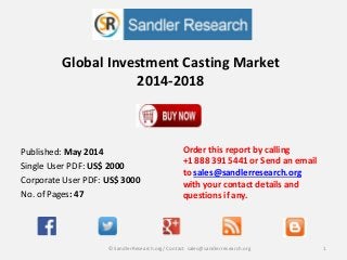 Global Investment Casting Market
2014-2018
Order this report by calling
+1 888 391 5441 or Send an email
to sales@sandlerresearch.org
with your contact details and
questions if any.
1© SandlerResearch.org/ Contact sales@sandlerresearch.org
Published: May 2014
Single User PDF: US$ 2000
Corporate User PDF: US$ 3000
No. of Pages: 47
 