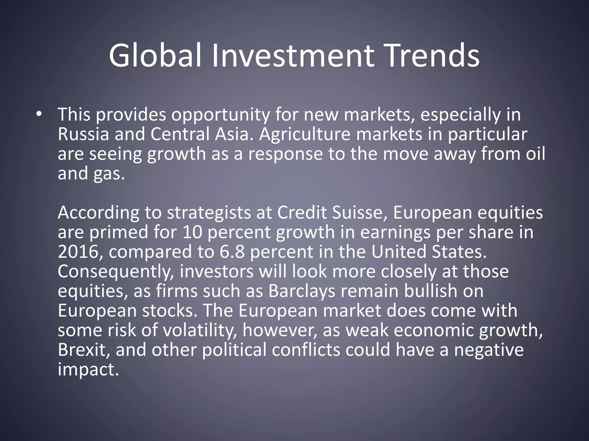 Global Investment Trends
• This provides opportunity for new markets, especially in
Russia and Central Asia. Agriculture markets in particular
are seeing growth as a response to the move away from oil
and gas.
According to strategists at Credit Suisse, European equities
are primed for 10 percent growth in earnings per share in
2016, compared to 6.8 percent in the United States.
Consequently, investors will look more closely at those
equities, as firms such as Barclays remain bullish on
European stocks. The European market does come with
some risk of volatility, however, as weak economic growth,
Brexit, and other political conflicts could have a negative
impact.
 