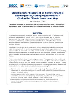 2010 Global Investor Statement on Climate Change 1 
Global Investor Statement on Climate Change: 
Reducing Risks, Seizing Opportunities & 
Closing the Climate Investment Gap 
November 2010 
The statement is supported by 268 investors – both asset owners and asset managers – that collectively 
represent assets of over US$15 trillion. A full list of signatories is provided at the end of the statement. 
Summary 
For the world’s governments to limit the rise of global temperatures to less than 2°C, stem the climate 
damage that is already starting to occur, shift to a low-carbon economy, and seize the economic 
opportunities of clean energy and other climate-related activities, trillions of dollars of investment 
are required over the coming decades. Current investment levels fall well short of what is needed. 
Without private sector investment, this climate investment gap will not be closed and these objectives 
will not be achieved. 
Investors are concerned with the risks presented by climate change to regional and global economies 
and to individual assets. At the same time, investors are interested in the large potential economic 
opportunities that the transition to a low-carbon economy presents. Investors have a fiduciary responsibility 
that requires them to seek optimal risk-adjusted returns on their investments. At present, in the absence 
of strong and stable policy frameworks, many low-carbon investment opportunities do not currently pass 
this test. 
Private investment will only flow at the scale and pace necessary if it is supported by clear, credible, and 
long-term policy frameworks that shift the risk-reward balance in favor of less carbon-intensive investment. 
Prudent investors around the world have therefore joined to endorse this statement. We welcome a dialogue 
with governments and international institutions on the policies and finance tools needed to catalyze private 
investment in the low-carbon economy. In particular, investors are calling for: 
• Domestic policy frameworks to catalyze renewable energy, energy efficiency, and other low-carbon 
infrastructure, so as to provide investors with the certainty needed to invest with confidence in receiving 
long-term risk-adjusted returns. 
• International agreement on climate financial architecture, delivery of climate funding, reducing 
deforestation, robust measurement, reporting, and verification, and other areas necessary to set the 
global rules of the road, bolster investor confidence, and allow financing to flow. 
• International finance tools that help mitigate the high levels of risk private investors face in 
making climate-related investments in developing countries, enabling dramatic increases in 
private investment. 
with support from 
 