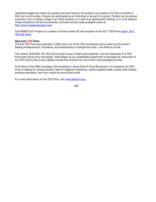 uploaded images are made into posters and sent back to the project’s co-creators, for them to exhibit in
their own communities. People can participate as an individual or as part of a group. Posters can be placed
anywhere, from a solitary image in an office window, to a wall of an abandoned building, or in a full stadium.
These exhibitions will be documented, archived and be made available online at
http://www.insideoutproject.net/.

The INSIDE OUT Project is a creation of French artist JR, the recipient of the 2011 TED Prize (watch JR's
TED talk here).

About the TED Prize
The first TED Prize was awarded in 2005, born out of the TED Conference and a vision by the world's
leading entrepreneurs, innovators, and entertainers to change the world – one Wish at a time.

The reward: $100,000, the TED Community's array of talent and expertise, and the leadership of a TED
Prize team led by Amy Novogratz. What began as an unparalleled experiment to leverage the resources of
the TED Community to spur global change has evolved into one of the most prestigious prizes.

From Bono's the ONE Campaign ('05 recipient) to Jamie Oliver's Food Revolution ('10 recipient), the TED
Prize is helping to combat poverty, take on religious intolerance, improve global health, tackle child obesity,
advance education, and now inspire art around the world.

For more information on the TED Prize, visit www.tedprize.org.

                                                     ###
 