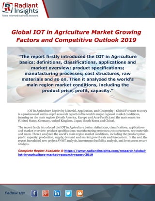 Follow Us:
Global IOT in Agriculture Market Growing
Factors and Competitive Outlook 2019
IOT in Agriculture Report by Material, Application, and Geography - Global Forecast to 2023
is a professional and in-depth research report on the world's major regional market conditions,
focusing on the main regions (North America, Europe and Asia-Pacific) and the main countries
(United States, Germany, united Kingdom, Japan, South Korea and China).
The report firstly introduced the IOT in Agriculture basics: definitions, classifications, applications
and market overview; product specifications; manufacturing processes; cost structures, raw materials
and so on. Then it analyzed the world's main region market conditions, including the product price,
profit, capacity, production, supply, demand and market growth rate and forecast etc. In the end, the
report introduced new project SWOT analysis, investment feasibility analysis, and investment return
analysis.
Complete Report Available @ https://www.radiantinsights.com/research/global-
iot-in-agriculture-market-research-report-2019
“The report firstly introduced the IOT in Agriculture
basics: definitions, classifications, applications and
market overview; product specifications;
manufacturing processes; cost structures, raw
materials and so on. Then it analyzed the world's
main region market conditions, including the
product price, profit, capacity.”
 