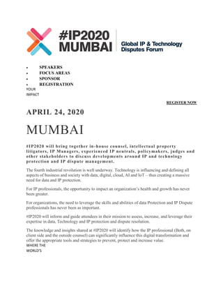  SPEAKERS
 FOCUS AREAS
 SPONSOR
 REGISTRATION
YOUR
IMPACT
REGISTER NOW
APRIL 24, 2020
MUMBAI
#IP2020 will bring together in-house counsel, intellectual property
litigators, IP Managers, experienced IP neutrals, policymakers, judges and
other stakeholders to discuss developments around IP and technology
protection and IP dispute management.
The fourth industrial revolution is well underway. Technology is influencing and defining all
aspects of business and society with data, digital, cloud, AI and IoT – thus creating a massive
need for data and IP protection.
For IP professionals, the opportunity to impact an organization’s health and growth has never
been greater.
For organizations, the need to leverage the skills and abilities of data Protection and IP Dispute
professionals has never been as important.
#IP2020 will inform and guide attendees in their mission to assess, increase, and leverage their
expertise in data, Technology and IP protection and dispute resolution.
The knowledge and insights shared at #IP2020 will identify how the IP professional (Both, on
client side and the outside counsel) can significantly influence this digital transformation and
offer the appropriate tools and strategies to prevent, protect and increase value.
WHERE THE
WORLD'S
 