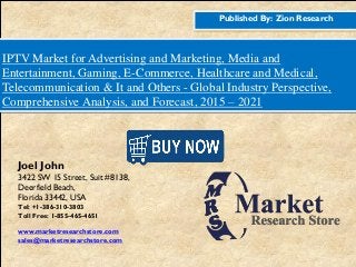 Published By: Zion Research
IPTV Market for Advertising and Marketing, Media and
Entertainment, Gaming, E-Commerce, Healthcare and Medical,
Telecommunication & It and Others - Global Industry Perspective,
Comprehensive Analysis, and Forecast, 2015 – 2021
Joel John
3422 SW 15 Street, Suit #8138,
Deerfield Beach,
Florida 33442, USA
Tel: +1-386-310-3803
Toll Free: 1-855-465-4651
www.marketresearchstore.com
sales@marketresearchstore.com
 