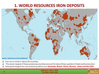 www: mdsresourcesirondeposit
1. WORLD RESOURCES IRON DEPOSITS
❑ Iron ore is mined in about 50 countries.
❑ The seven largest of these producing countries account for about three-quarters of total world production.
❑ Among the largest iron ore producing nations are Australia, Brazil, China, Russia, India and the USA.
@Hassan Harraz 2023
GLOBAL IRON ORE
3
 
