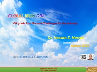Dr. Hassan Z. Harraz
hharraz2006@yahoo.com
Autum 2023
GLOBAL IRON ORE:
DR grade Iron Ore and Challenges for the Industry
@Hassan Harraz 2023
GLOBAL IRON ORE
DOI: 10.13140/RG.2.2.11869.79843
 
