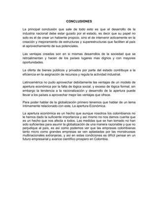 CONCLUSIONES

La principal conclusión que sale de todo esto es que el desarrollo de la
industria nacional debe estar guiado por el estado, es decir que su papel no
solo es el de crear un habiente propicio, sino el de intervenir activamente en la
creación y mejoramiento de estructuras y superestructuras que faciliten al país
el aprovechamiento de sus potenciales.

Las ventajas creadas son en si mismas desarrollos de la sociedad que se
retroalimentan y hacen de los países lugares mas dignos y con mayores
oportunidades.

La oferta de bienes públicos y privados por parte del estado contribuye a la
eficiencia en la asignación de recursos y regula la actividad industrial.

Latinoamérica no pudo aprovechar debidamente las ventajas de un modelo de
apertura económica por la falta de lógica social, y exceso de lógica formal, sin
embargo la tendencia a la racionalización y desarrollo de la apertura puede
llevar a los países a aprovechar mejor las ventajas que ofrece.

Para poder hablar de la globalización primero tenemos que hablar de un tema
íntimamente relacionado con este, La apertura Económica.

La apertura económica es un hecho que aunque nosotros los colombianos no
le hemos dado la suficiente importancia y así mismo no nos damos cuenta que
es un hecho que nos afecta a todos. Las medidas que se han tomado no han
sido suficientes para asumir la globalización de una manera razonable y que no
perjudique al país, es así como podemos ver que las empresas colombianas
tanto micro como grandes empresas se ven aplastadas por las monstruosas
multinacionales extranjeras, y así en estas condiciones es difícil pensar en un
futuro empresarial y avance científico prospero en Colombia.
 