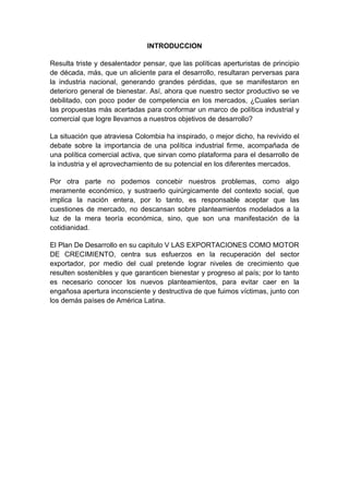 INTRODUCCION

Resulta triste y desalentador pensar, que las políticas aperturistas de principio
de década, más, que un aliciente para el desarrollo, resultaran perversas para
la industria nacional, generando grandes pérdidas, que se manifestaron en
deterioro general de bienestar. Así, ahora que nuestro sector productivo se ve
debilitado, con poco poder de competencia en los mercados, ¿Cuales serían
las propuestas más acertadas para conformar un marco de política industrial y
comercial que logre llevarnos a nuestros objetivos de desarrollo?

La situación que atraviesa Colombia ha inspirado, o mejor dicho, ha revivido el
debate sobre la importancia de una política industrial firme, acompañada de
una política comercial activa, que sirvan como plataforma para el desarrollo de
la industria y el aprovechamiento de su potencial en los diferentes mercados.

Por otra parte no podemos concebir nuestros problemas, como algo
meramente económico, y sustraerlo quirúrgicamente del contexto social, que
implica la nación entera, por lo tanto, es responsable aceptar que las
cuestiones de mercado, no descansan sobre planteamientos modelados a la
luz de la mera teoría económica, sino, que son una manifestación de la
cotidianidad.

El Plan De Desarrollo en su capitulo V LAS EXPORTACIONES COMO MOTOR
DE CRECIMIENTO, centra sus esfuerzos en la recuperación del sector
exportador, por medio del cual pretende lograr niveles de crecimiento que
resulten sostenibles y que garanticen bienestar y progreso al país; por lo tanto
es necesario conocer los nuevos planteamientos, para evitar caer en la
engañosa apertura inconsciente y destructiva de que fuimos víctimas, junto con
los demás países de América Latina.
 