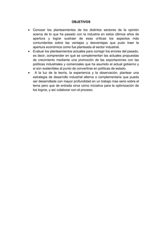 OBJETIVOS

•   Conocer los planteamientos de los distintos sectores de la opinión
    acerca de lo que ha pasado con la industria en estos últimos años de
    apertura y lograr sustraer de esas críticas los aspectos más
    contundentes sobre las ventajas y desventajas que pudo traer la
    apertura económica como fue planteada al sector industrial.
•   Evaluar los planteamientos actuales para corregir los errores del pasado,
    es decir, comprender en qué se complementan las actuales propuestas
    de crecimiento mediante una promoción de las exportaciones con las
    políticas industriales y comerciales que ha asumido el actual gobierno y
    si son sostenibles al punto de convertirse en políticas de estado.
•     A la luz de la teoría, la experiencia y la observación, plantear una
    estrategia de desarrollo industrial alterna o complementaria que pueda
    ser desarrollada con mayor profundidad en un trabajo mas serio sobre el
    tema pero que de entrada sirva como iniciativa para la optimización de
    los logros, y así colaborar con el proceso.
 