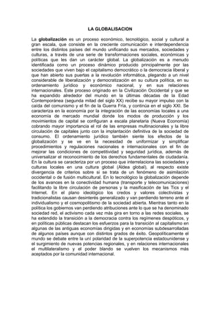 LA GLOBALISACION

La globalización es un proceso económico, tecnológico, social y cultural a
gran escala, que consiste en la creciente comunicación e interdependencia
entre los distintos países del mundo unificando sus mercados, sociedades y
culturas, a través de una serie de transformaciones sociales, económicas y
políticas que les dan un carácter global. La globalización es a menudo
identificada como un proceso dinámico producido principalmente por las
sociedades que viven bajo el capitalismo democrático o la democracia liberal y
que han abierto sus puertas a la revolución informática, plegando a un nivel
considerable de liberalización y democratización en su cultura política, en su
ordenamiento jurídico y económico nacional, y en sus relaciones
internacionales. Este proceso originado en la Civilización Occidental y que se
ha expandido alrededor del mundo en la últimas décadas de la Edad
Contemporánea (segunda mitad del siglo XX) recibe su mayor impulso con la
caída del comunismo y el fin de la Guerra Fría, y continúa en el siglo XXI. Se
caracteriza en la economía por la integración de las economías locales a una
economía de mercado mundial donde los modos de producción y los
movimientos de capital se configuran a escala planetaria (Nueva Economía)
cobrando mayor importancia el rol de las empresas multinacionales y la libre
circulación de capitales junto con la implantación definitiva de la sociedad de
consumo. El ordenamiento jurídico también siente los efectos de la
globalización y se ve en la necesidad de uniformizar y simplificar
procedimientos y regulaciones nacionales e internacionales con el fin de
mejorar las condiciones de competitividad y seguridad jurídica, además de
universalizar el reconocimiento de los derechos fundamentales de ciudadanía.
En la cultura se caracteriza por un proceso que interrelaciona las sociedades y
culturas locales en una cultura global (Aldea global), al respecto existe
divergencia de criterios sobre si se trata de un fenómeno de asimilación
occidental o de fusión multicultural. En lo tecnológico la globalización depende
de los avances en la conectividad humana (transporte y telecomunicaciones)
facilitando la libre circulación de personas y la masificación de las Tics y el
Internet. En el plano ideológico los credos y valores colectivistas y
tradicionalistas causan desinterés generalizado y van perdiendo terreno ante el
individualismo y el cosmopolitismo de la sociedad abierta. Mientras tanto en la
política los gobiernos van perdiendo atribuciones ante lo que se ha denominado
sociedad red, el activismo cada vez más gira en torno a las redes sociales, se
ha extendido la transición a la democracia contra los regímenes despóticos, y
en políticas públicas destacan los esfuerzos para la transición al capitalismo en
algunas de las antiguas economías dirigidas y en economías subdesarrolladas
de algunos países aunque con distintos grados de éxito. Geopolíticamente el
mundo se debate entre la uní polaridad de la superpotencia estadounidense y
el surgimiento de nuevas potencias regionales, y en relaciones internacionales
el multilateralismo y el poder blando se vuelven los mecanismos más
aceptados por la comunidad internacional.
 