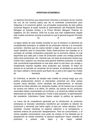 APERTURA ECONÓMICA


La Apertura Económica que experimentó Colombia a principios de los noventa
fue uno de los muchos pasos que dio el continente suramericano para
integrarse a la economía global. Los principales proponentes de esta política
comercial llegaron al poder durante la administración del Presidente Ronald
Rehagan en Estados Unidos, y la Primer Ministro Margaret Thatcher en
Inglaterra. En Sur América, Chile fue el país que más notablemente adoptó
este modelo económico durante el periodo en que el general Augusto Pinchote
estuvo                    en                     el                   poder.

La lógica detrás de este modelo consiste en que al introducir un elemento de
competitividad extranjera, la calidad de los productos internos y la innovación
aumentan, mientras que los costos tienden a bajar, de tal manera que es de
mayor beneficio para el consumidor. Estas observaciones son basadas en el
concepto de |ventaja comparativa propuesto por la economía clásica, el cual
argumenta que cada país o base de producción posee una ventaja particular
sobre otros productores. Así, mientras que una base de producción tendría que
invertir más y esparcir sus recursos para generar distintos productos, le resulta
más conveniente especializarse en esa área sobre la que tiene una ventaja y
simplemente importar aquellos otros productos que necesita. Si todos los
actores en el mercado se comportan de tal manera, el resultado es productos
de mayor calidad y menos precio que fluyen de un país a otro según los niveles
de                   demanda                     del                   mercado.

En Colombia, la decisión de adoptar este modelo se produjo luego que una
política proteccionista dominó el intercambio comercial con otros países
durante varias décadas. Como resultado del proteccionismo, el mercado
nacional se había saturado con productos locales, de tal manera que el poder
de compra era inferior a la oferta. En adición, los precios de los productos
nacionales habían incrementado con el tiempo, y el control de calidad se había
deteriorado por falta de competencia. Frente a esta situación, la administración
del presidente Colombiano Cesar Gaviria adoptó la política de apertura.

La nueva ola de competencia generada por la introducción de productos
extranjeros al mercado colombiano transformó por completo la relación de
producción y demanda que había regido al país por varias décadas. Como
resultado, muchas industrias no lograron sobrevivir a la competencia, y
sectores enteros de producción desaparecieron. Para los consumidores, o al
menos aquellos consumidores cuyo poder de compra no fue afectado por la
desaparición de ciertas industrias, la apertura significaron mayor variedad de
productos     a    precios     más      bajos    y      de    mayor     calidad.
 