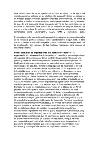 Una década después de la apertura económica es claro que la lógica del
modelo nunca fue aplicada en su totalidad. Sin excepción, todos los países en
el mercado global continúan aplicando medidas proteccionistas, en forma de
aranceles, subsidios a ciertos sectores, u otro tipo de restricciones. Igualmente,
la idea de una economía global integrada aún no se ha concretado en su
totalidad. El fenómeno más común es la creación de bloques selectos de
comercio entre países. Es así como en la última década se han creado bloques
comerciales como MERCOSUR, ALCA, CAN y numerosos otros.

Es importante notar que esta política económica es una de las partes integrales
de la ideología política conocida como Neoliberalismo. Según esta, el libre
comercio, la descentralización de poder, y la reducción del estado por medio de
la privatización, son algunas de las medidas necesarias para generar el
desarrollo nacional

De la sustitución de importaciones a la apertura económica – la
experiencia en Latinoamérica: La experiencia colombiana se asemeja a la de
otros países latinoamericanos, donde también, los primeros intentos de una
política y proyectos industriales partieron del sector empresarial privado, con
las lógicas limitaciones presupuestarias y de cubrimiento, que luego fueron
asumidas por los estados. Primero con la propuesta de desarrollar el modelo
de industrialización por sustitución de importaciones ISI ,El argumento de la
Industria Naciente ha sido uno de los mas utilizados por los gobiernos para
justificar de este modo la protección de sus empresas, así los gobiernos
pretendían lograr niveles de desarrollo y bienestar para sus países, pero en la
realidad fue otra para los países que adoptaron esta política impulsada por la
CEPAL en América Latina, ya que al parecer los logros fueron mucho menores
que los esperados y si bien pudo lograrse algo de desarrollo los niveles de
bienestar no fueron los mas halagadores, ya que en la década de los 70´ el
proceso se estanca para la región latinoamericana, a diferencia de otras
regiones que también adoptaron el modelo ISI, talvez por que la organización
del mercado era oligopólica, con poca tradición hacia la competencia y la
innovación tecnológica (que se traduce en inversión en investigación), lo que
hizo que fuéramos excluidos del torrente del desarrollo. Procesos como los de
integración regional fueron infructuosos, y los niveles de inversión extranjera
llegaron a nuestros países en cantidades muy inferiores a las esperadas, con
ello las debilitadas bases de nuestros mercados terminaron cediendo.
Paralelamente se presenta otro modelo que lo adoptan los PVD asiáticos, (hoy
nuevos países industrializados) y es el de crecimiento económico basado en el
impulso de las exportaciones, que no es otra cosa, que la competencia abierta
en el mercado internacional. En cuanto a los resultados, aunque para las
empresas de los sectores tradicionales fueron generalmente negativos, el
panorama para las empresas que se desempeñaban en actividades mas
modernas, y con mayor relación con los capitales extranjeros no solo
 