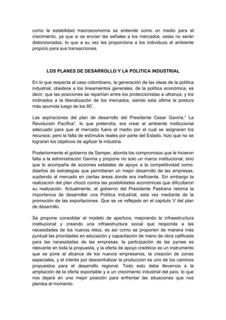 como la estabilidad macroeconomía se entiende como un medio para el
crecimiento, ya que si se envían las señales a los mercados, estas no serán
distorsionadas, lo que a su vez les proporciona a los individuos el ambiente
propicio para sus transacciones.



       LOS PLANES DE DESARROLLO Y LA POLITICA INDUSTRIAL

En lo que respecta al caso colombiano, la generación de las ideas de la política
industrial, obedece a los lineamientos generales, de la política económica, es
decir, que las posiciones se repartían entre los proteccionistas a ultranza, y los
inclinados a la liberalización de los mercados, siendo esta última la postura
más asumida luego de los 80´.

Las aspiraciones del plan de desarrollo del Presidente Cesar Gaviria,“ La
Revolución Pacífica”, lo que pretendía, era crear el ambiente institucional
adecuado para que el mercado fuera el medio por el cual se asignaran los
recursos; pero la falta de estímulos reales por parte del Estado, hizo que no se
lograran los objetivos de agilizar la industria.

Posteriormente el gobierno de Samper, aborda los compromisos que le hicieron
falta a la administración Gaviria y propone no solo un marco institucional, sino
que lo acompaña de acciones estatales de apoyo a la competitividad como:
diseños de estrategias que permitieran un mejor desarrollo de las empresas,
supliendo al mercado en ciertas áreas donde era ineficiente. Sin embargo la
realización del plan chocó contra las posibilidades económicas que dificultaron
su realización. Actualmente, el gobierno del Presidente Pastrana retoma la
importancia de desarrollar una Política Industrial, esta vez mediante de la
promoción de las exportaciones. Que se ve reflejado en el capitulo V del plan
de desarrollo.

Se propone consolidar el modelo de apertura, mejorando la infraestructura
institucional y creando una infraestructura social que responda a las
necesidades de los nuevos retos, es así como se proponen de manera más
puntual las prioridades en educación y capacitación de mano de obra calificada
para las necesidades de las empresas, la participación de las pymes es
relevante en toda la propuesta, y la oferta de apoyo crediticio es un instrumento
que se pone al alcance de los nuevos empresarios, la creación de zonas
especiales, y el interés por descentralizar la producción es uno de los caminos
propuestos para el desarrollo regional. Todo esto debe llevarnos a la
ampliación de la oferta exportable y a un crecimiento industrial del país, lo que
nos dejará en una mejor posición para enfrentar las situaciones que nos
plantea el momento.
 