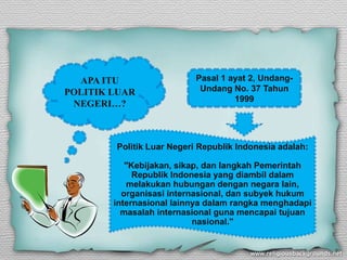 APA ITU                 Pasal 1 ayat 2, Undang-
POLITIK LUAR               Undang No. 37 Tahun
                                   1999
 NEGERI…?



        Politik Luar Negeri Republik Indonesia adalah:

           "Kebijakan, sikap, dan langkah Pemerintah
             Republik Indonesia yang diambil dalam
           melakukan hubungan dengan negara lain,
          organisasi internasional, dan subyek hukum
        internasional lainnya dalam rangka menghadapi
          masalah internasional guna mencapai tujuan
                           nasional."
 