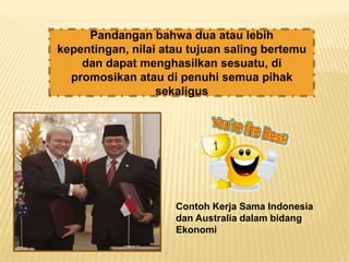 Pandangan bahwa dua atau lebih
kepentingan, nilai atau tujuan saling bertemu
    dan dapat menghasilkan sesuatu, di
  promosikan atau di penuhi semua pihak
                  sekaligus




                     Contoh Kerja Sama Indonesia
                     dan Australia dalam bidang
                     Ekonomi
 