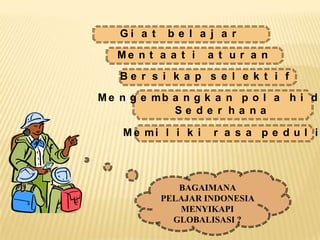 Gi a t    be l a j a r

   Me n t a a t i    a t ur a n

   Be r s i k a p s e l e k t i f

M e n g e mb a n g k a n p o l a h i d
             Se de r ha na

    M e mi l i k i   r a s a pe dul i




               BAGAIMANA
            PELAJAR INDONESIA
               MENYIKAPI
              GLOBALISASI ?
 