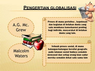 PENGERTIAN GLOBALISASI

               Proses di mana peristiwa , keputusan
A.G. Mc.        dan kegiatan di belahan dunia yang
                satu membawa konsekuensi penting
 Grew          bagi individu, masyarakat di belahan
                          dunia yang lain.




                 Sebuah proses sosial, di mana
              halangan-halangan bersifat geografis
Malcolm        pada tatanan sosial budaya semakin
Waters        menyusut dan setiap orang kian sadar
              mereka semakin dekat satu sama lain
 