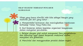 SIKAP SELEKTIF TERHADAP PENGARUH
GLOBALISASI
Sikap yang harus dimiliki oleh kita sebagai bangsa yang
memiliki jati diri yang luhur :
a. Mempertebal keimanan dan meningkatkan ketakwaan
terhadap Tuhan Yang Maha Esa.
b. Ikut berperan dalam kegiatan organisasi keagamaan
dalam mengatasi perubahan.
c. Belajar dengan giat untuk menguasai ilmu pengetahuan
dan teknologi agar dapat berperan maksimal dalam
menjalani era globalisasi.
d. Mencintai dan menggunakan produk dalam negeri.
 