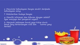 e. Mencintai kebudayaan bangsa sendiri daripada
kebudayaan asing.
f. Melestarikan budaya bangsa
g. Memilih informasi dan hiburan dengan selektif
agar menjaga dari pengaruh negatif.
h. Menjauhi kebiasaan buruk gaya hidup dunia
barat yang bertentangan nilai dan norma yang
berlaku
 