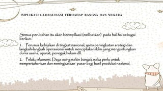 IMPLIKASI GLOBALISASI TERHADAP BANGSA DAN NEGARA
Semua perubahan itu akan berimplikasi (melibatkan) pada hal-hal sebagai
berikut :
1. Perumus kebijakan di tingkat nasional, yaitu peningkatan srategi dan
langkah-langkah operasional untuk menciptakan iklim yang menguntungkan
dunia usaha, aparat, penegak hukum dll.
2. Pelaku ekonomi. Daya saing makin banyak maka perlu untuk
mempertahankan dan meningkatkan pasar bagi hasil produksi nasional.
 