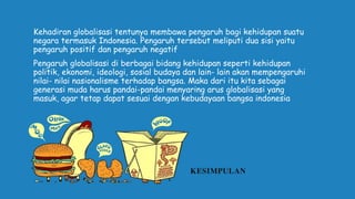 KESIMPULAN
Kehadiran globalisasi tentunya membawa pengaruh bagi kehidupan suatu
negara termasuk Indonesia. Pengaruh tersebut meliputi dua sisi yaitu
pengaruh positif dan pengaruh negatif
Pengaruh globalisasi di berbagai bidang kehidupan seperti kehidupan
politik, ekonomi, ideologi, sosial budaya dan lain- lain akan mempengaruhi
nilai- nilai nasionalisme terhadap bangsa. Maka dari itu kita sebagai
generasi muda harus pandai-pandai menyaring arus globalisasi yang
masuk, agar tetap dapat sesuai dengan kebudayaan bangsa indonesia
 