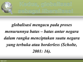 globalisasi mengacu pada proses
menurunnya batas – batas antar negara
dalam rangka menciptakan suatu negara
yang terbuka atau borderless (Scholte,
2001: 16).
 