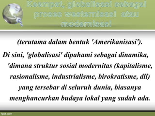 (terutama dalam bentuk 'Amerikanisasi').
Di sini, 'globalisasi' dipahami sebagai dinamika,
'dimana struktur sosial modernitas (kapitalisme,
rasionalisme, industrialisme, birokratisme, dll)
yang tersebar di seluruh dunia, biasanya
menghancurkan budaya lokal yang sudah ada.
 