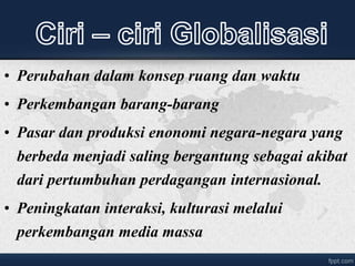 • Perubahan dalam konsep ruang dan waktu
• Perkembangan barang-barang
• Pasar dan produksi enonomi negara-negara yang
berbeda menjadi saling bergantung sebagai akibat
dari pertumbuhan perdagangan internasional.
• Peningkatan interaksi, kulturasi melalui
perkembangan media massa
 