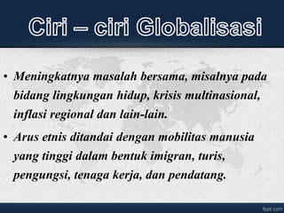 • Meningkatnya masalah bersama, misalnya pada
bidang lingkungan hidup, krisis multinasional,
inflasi regional dan lain-lain.
• Arus etnis ditandai dengan mobilitas manusia
yang tinggi dalam bentuk imigran, turis,
pengungsi, tenaga kerja, dan pendatang.
 