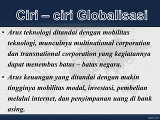 • Arus teknologi ditandai dengan mobilitas
teknologi, munculnya multinational corporation
dan transnational corporation yang kegiatannya
dapat menembus batas – batas negara.
• Arus keuangan yang ditandai dengan makin
tingginya mobilitas modal, investasi, pembelian
melalui internet, dan penyimpanan uang di bank
asing.
 